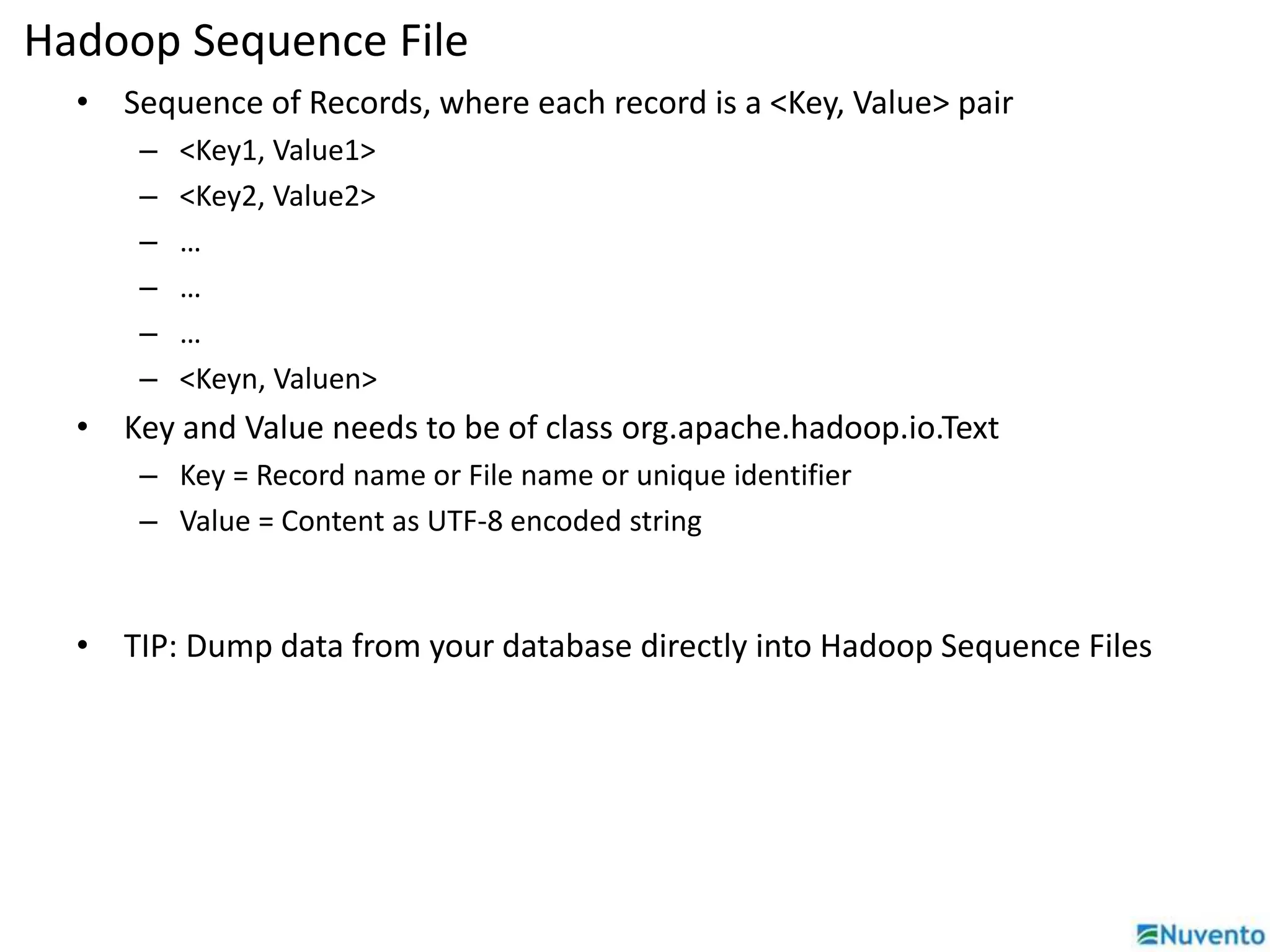 Hadoop Sequence File 
• Sequence of Records, where each record is a <Key, Value> pair 
– <Key1, Value1> 
– <Key2, Value2> 
– … 
– … 
– … 
– <Keyn, Valuen> 
• Key and Value needs to be of class org.apache.hadoop.io.Text 
– Key = Record name or File name or unique identifier 
– Value = Content as UTF-8 encoded string 
• TIP: Dump data from your database directly into Hadoop Sequence Files 
 