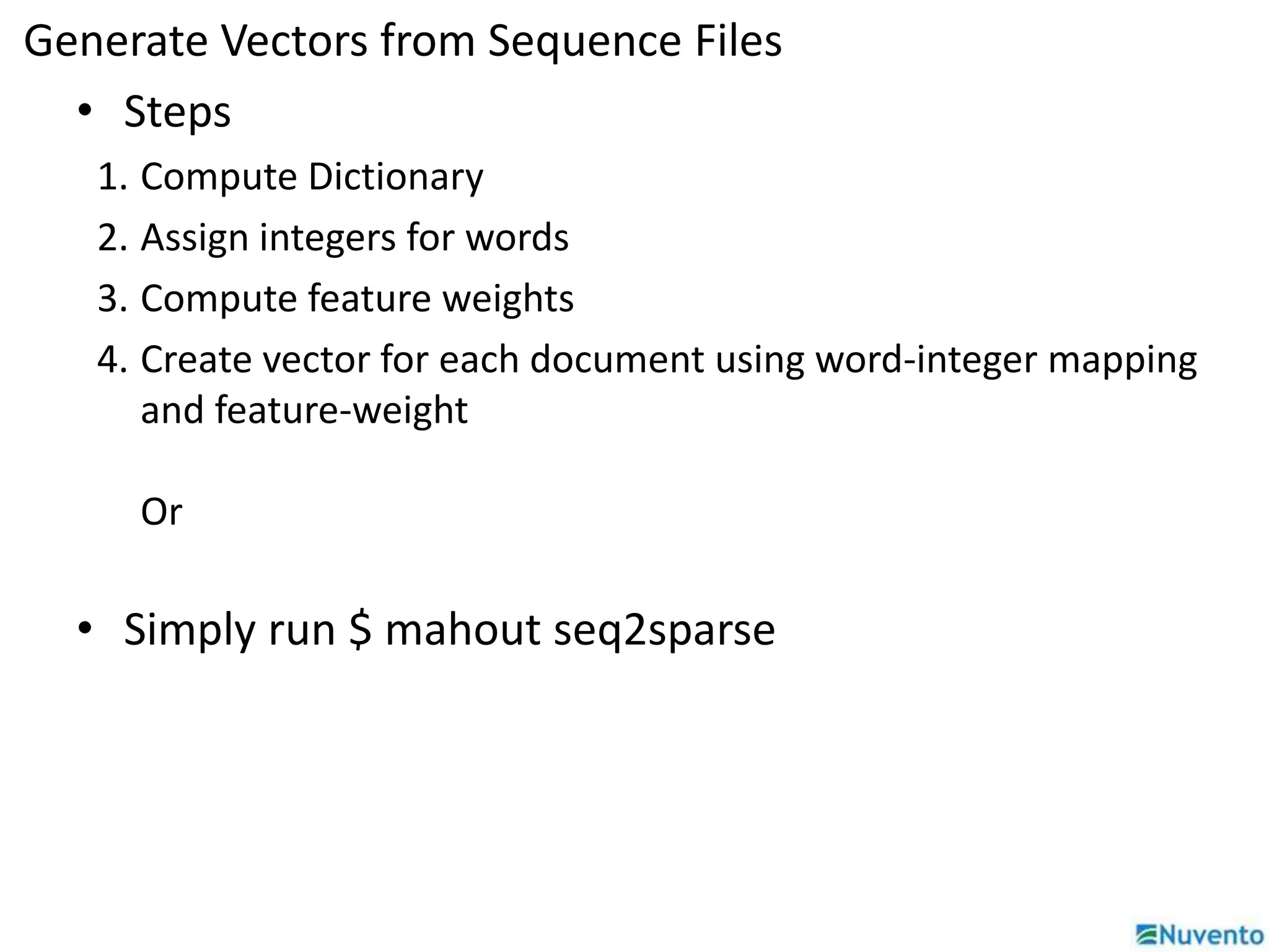 Generate Vectors from Sequence Files 
• Steps 
1. Compute Dictionary 
2. Assign integers for words 
3. Compute feature weights 
4. Create vector for each document using word-integer mapping 
and feature-weight 
Or 
• Simply run $ mahout seq2sparse 
 