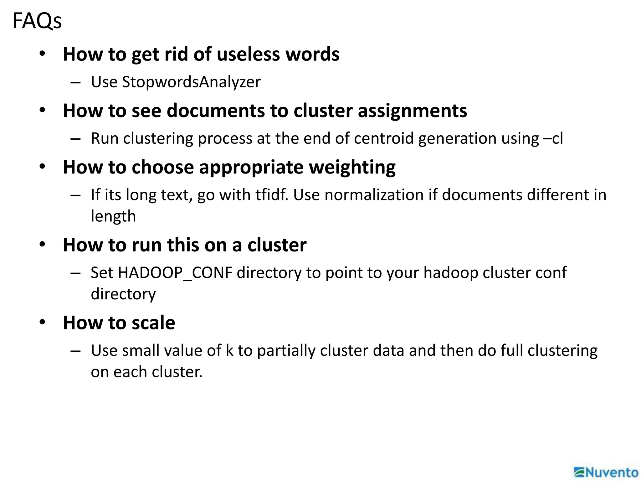 FAQs 
• How to get rid of useless words 
– Use StopwordsAnalyzer 
• How to see documents to cluster assignments 
– Run clustering process at the end of centroid generation using –cl 
• How to choose appropriate weighting 
– If its long text, go with tfidf. Use normalization if documents different in 
length 
• How to run this on a cluster 
– Set HADOOP_CONF directory to point to your hadoop cluster conf 
directory 
• How to scale 
– Use small value of k to partially cluster data and then do full clustering 
on each cluster. 
 