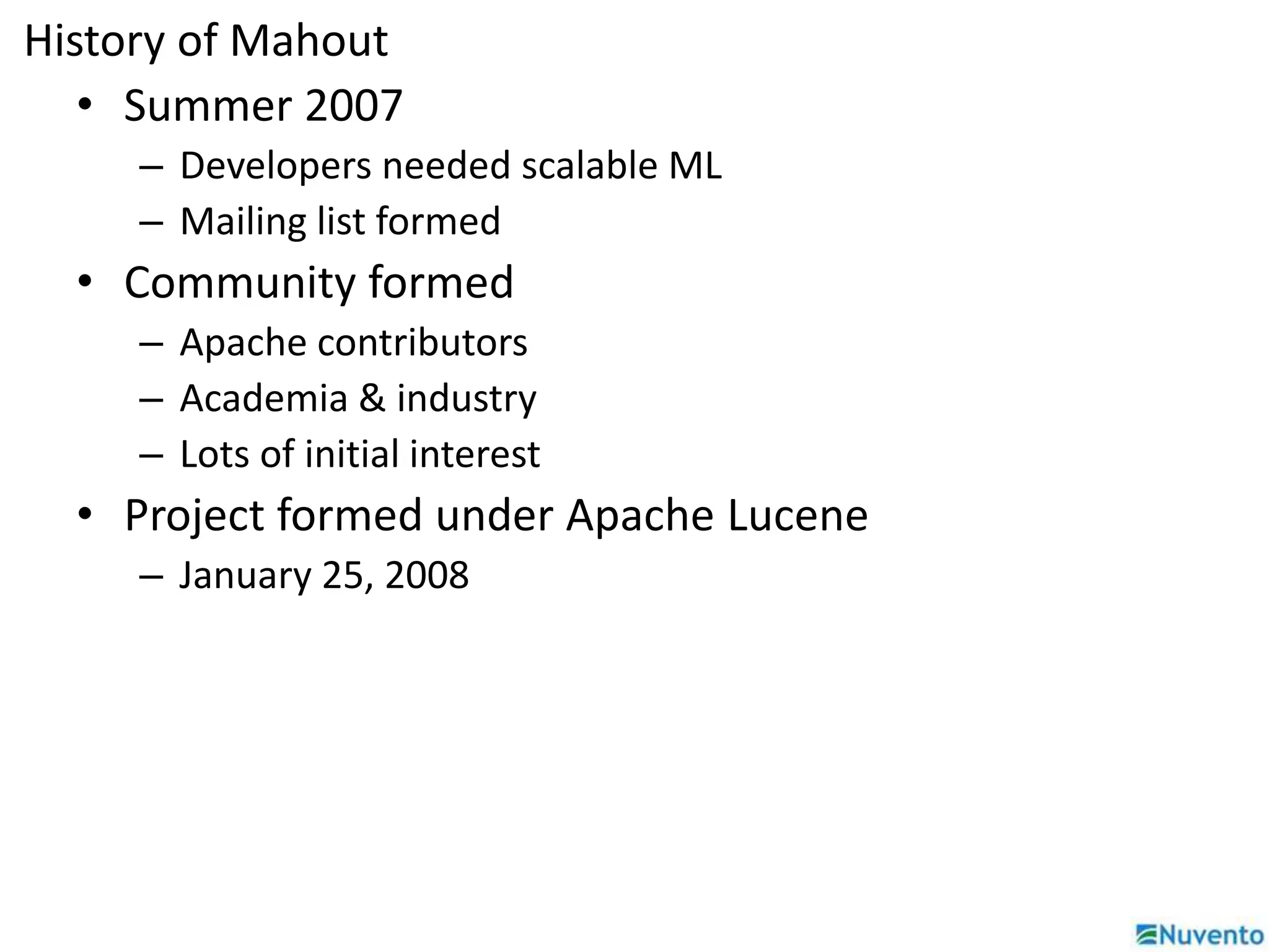 History of Mahout 
• Summer 2007 
– Developers needed scalable ML 
– Mailing list formed 
• Community formed 
– Apache contributors 
– Academia & industry 
– Lots of initial interest 
• Project formed under Apache Lucene 
– January 25, 2008 
 