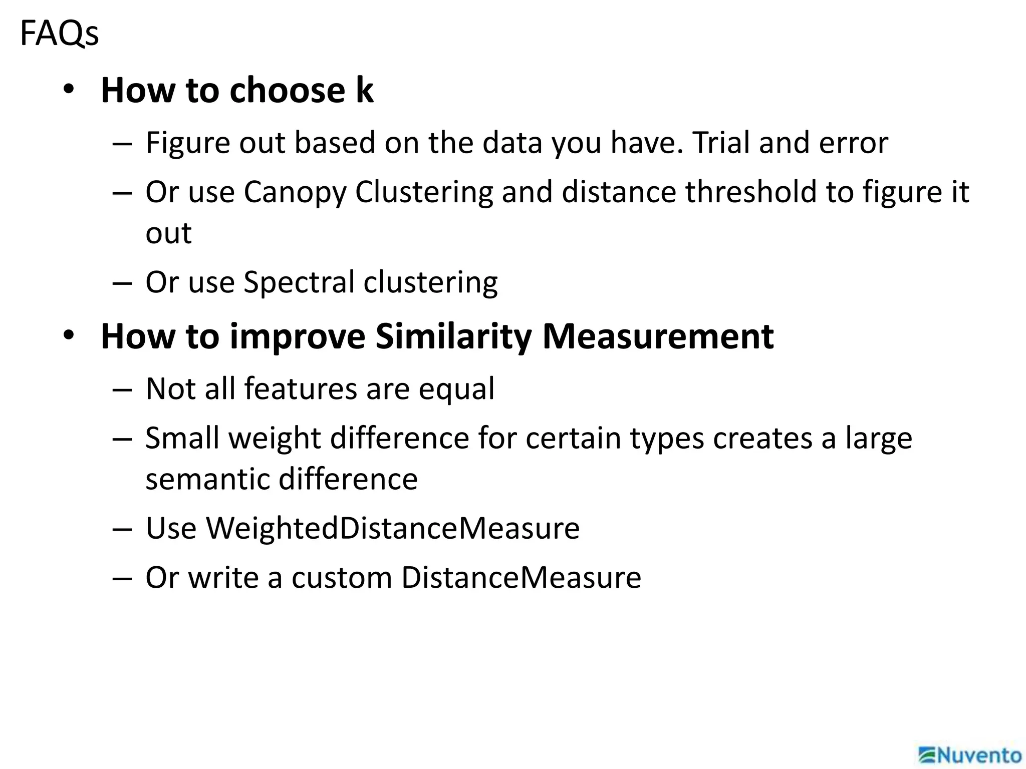 FAQs 
• How to choose k 
– Figure out based on the data you have. Trial and error 
– Or use Canopy Clustering and distance threshold to figure it 
out 
– Or use Spectral clustering 
• How to improve Similarity Measurement 
– Not all features are equal 
– Small weight difference for certain types creates a large 
semantic difference 
– Use WeightedDistanceMeasure 
– Or write a custom DistanceMeasure 
 