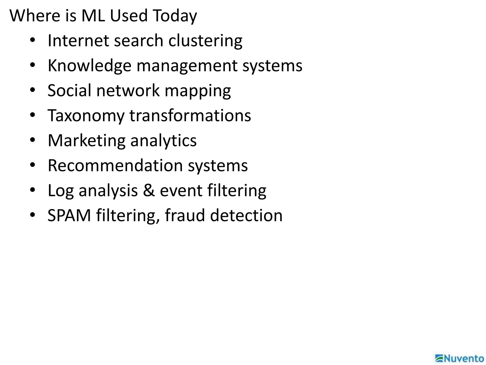 Where is ML Used Today 
• Internet search clustering 
• Knowledge management systems 
• Social network mapping 
• Taxonomy transformations 
• Marketing analytics 
• Recommendation systems 
• Log analysis & event filtering 
• SPAM filtering, fraud detection 
 
