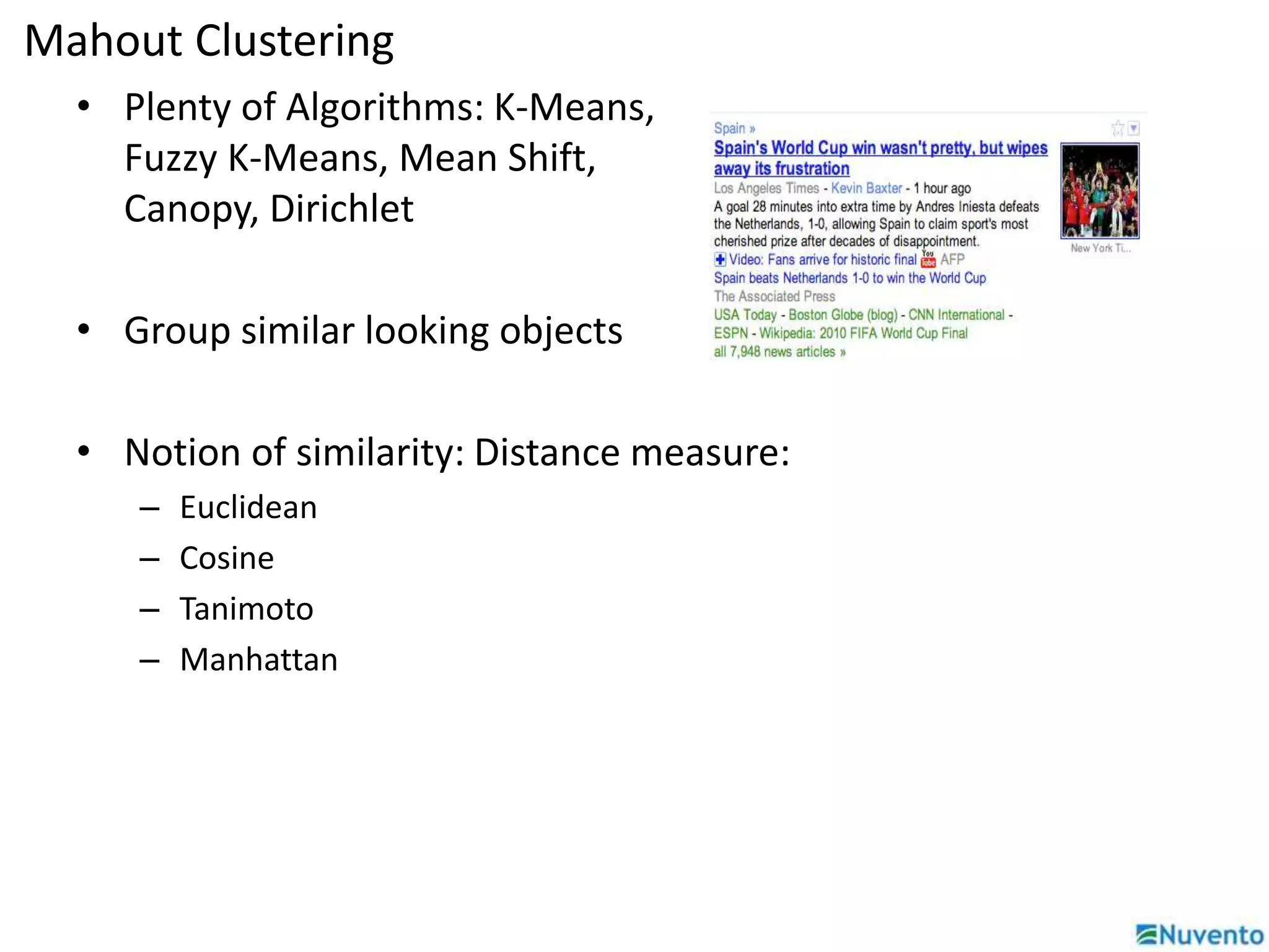 Mahout Clustering 
• Plenty of Algorithms: K-Means, 
Fuzzy K-Means, Mean Shift, 
Canopy, Dirichlet 
• Group similar looking objects 
• Notion of similarity: Distance measure: 
– Euclidean 
– Cosine 
– Tanimoto 
– Manhattan 
 