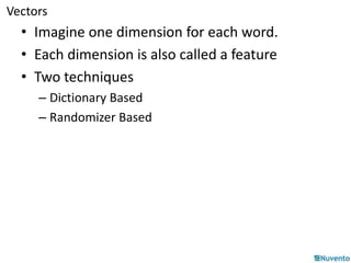 Vectors 
• Imagine one dimension for each word. 
• Each dimension is also called a feature 
• Two techniques 
– Dictionary Based 
– Randomizer Based 
 