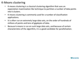 K-Means clustering 
• K-means clustering is a classical clustering algorithm that uses an 
expectation maximization like technique to partition a number of data points 
into k clusters. 
• K-means clustering is commonly used for a number of classification 
applications. 
• It is often run on extremely large data sets, on the order of hundreds of 
millions of points and tens of gigabytes of data. 
• Because k-means is run on such large data sets, and because of certain 
characteristics of the algorithm, it is a good candidate for parallelization. 
 