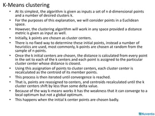 K-Means clustering 
• At its simplest, the algorithm is given as inputs a set of n d-dimensional points 
and a number of desired clusters k. 
• For the purposes of this explanation, we will consider points in a Euclidean 
space. 
• However, the clustering algorithm will work in any space provided a distance 
metric is given as input as well. 
• Initially, k points are chosen as cluster centers. 
• There is no fixed way to determine these initial points, instead a number of 
heuristics are used, most commonly, k-points are chosen at random from the 
sample of n points. 
• Once the k initial centers are chosen, the distance is calculated from every point 
in the set to each of the k centers and each point is assigned to the particular 
cluster center whose distance is closest. 
• Using this assignation of points to cluster centers, each cluster center is 
recalculated as the centroid of its member points. 
• This process is then iterated until convergence is reached. 
• That is, points are reassigned to centers, and centroids recalculated until the k 
cluster centers shift by less than some delta value. 
• Because of the way k-means works it has the weakness that it can converge to a 
local optimum but not a global optimum. 
• This happens when the initial k center points are chosen badly. 
 
