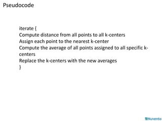 Pseudocode 
iterate { 
Compute distance from all points to all k-centers 
Assign each point to the nearest k-center 
Compute the average of all points assigned to all specific k-centers 
Replace the k-centers with the new averages 
} 
 