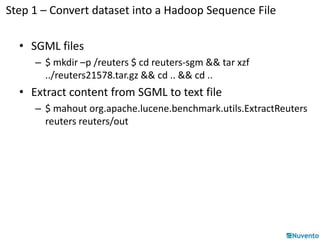 Step 1 – Convert dataset into a Hadoop Sequence File 
• SGML files 
– $ mkdir –p /reuters $ cd reuters-sgm && tar xzf 
../reuters21578.tar.gz && cd .. && cd .. 
• Extract content from SGML to text file 
– $ mahout org.apache.lucene.benchmark.utils.ExtractReuters 
reuters reuters/out 
 
