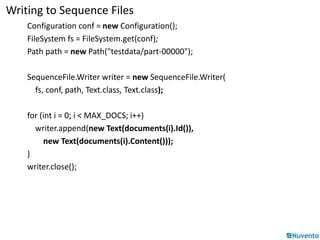 Writing to Sequence Files 
Configuration conf = new Configuration(); 
FileSystem fs = FileSystem.get(conf); 
Path path = new Path("testdata/part-00000"); 
SequenceFile.Writer writer = new SequenceFile.Writer( 
fs, conf, path, Text.class, Text.class); 
for (int i = 0; i < MAX_DOCS; i++) 
writer.append(new Text(documents(i).Id()), 
new Text(documents(i).Content())); 
} 
writer.close(); 
 