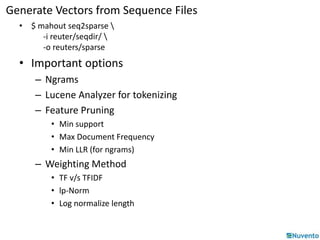 Generate Vectors from Sequence Files 
• $ mahout seq2sparse  
-i reuter/seqdir/  
-o reuters/sparse 
• Important options 
– Ngrams 
– Lucene Analyzer for tokenizing 
– Feature Pruning 
• Min support 
• Max Document Frequency 
• Min LLR (for ngrams) 
– Weighting Method 
• TF v/s TFIDF 
• lp-Norm 
• Log normalize length 
 