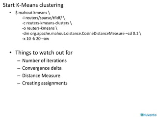 Start K-Means clustering 
• $ mahout kmeans  
-i reuters/sparse/tfidf/  
-c reuters-kmeans-clusters  
-o reuters-kmeans  
-dm org.apache.mahout.distance.CosineDistanceMeasure –cd 0.1  
-x 10 -k 20 –ow 
• Things to watch out for 
– Number of iterations 
– Convergence delta 
– Distance Measure 
– Creating assignments 
 