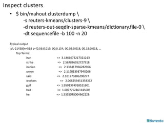 Inspect clusters 
• $ bin/mahout clusterdump  
-s reuters-kmeans/clusters-9  
-d reuters-out-seqdir-sparse-kmeans/dictionary.file-0  
-dt sequencefile -b 100 -n 20 
Typical output 
:VL-21438{n=518 c=[0.56:0.019, 00:0.154, 00.03:0.018, 00.18:0.018, … 
Top Terms: 
iran => 3.1861672217321213 
strike => 2.567886952727918 
iranian => 2.133417966282966 
union => 2.116033937940266 
said => 2.101773806290277 
workers => 2.066259451354332 
gulf => 1.9501374918521601 
had => 1.6077752463145605 
he => 1.5355078004962228 
 