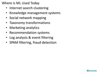 Where is ML Used Today 
• Internet search clustering 
• Knowledge management systems 
• Social network mapping 
• Taxonomy transformations 
• Marketing analytics 
• Recommendation systems 
• Log analysis & event filtering 
• SPAM filtering, fraud detection 
 