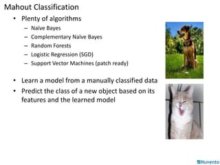 Mahout Classification 
• Plenty of algorithms 
– Naïve Bayes 
– Complementary Naïve Bayes 
– Random Forests 
– Logistic Regression (SGD) 
– Support Vector Machines (patch ready) 
• Learn a model from a manually classified data 
• Predict the class of a new object based on its 
features and the learned model 
 