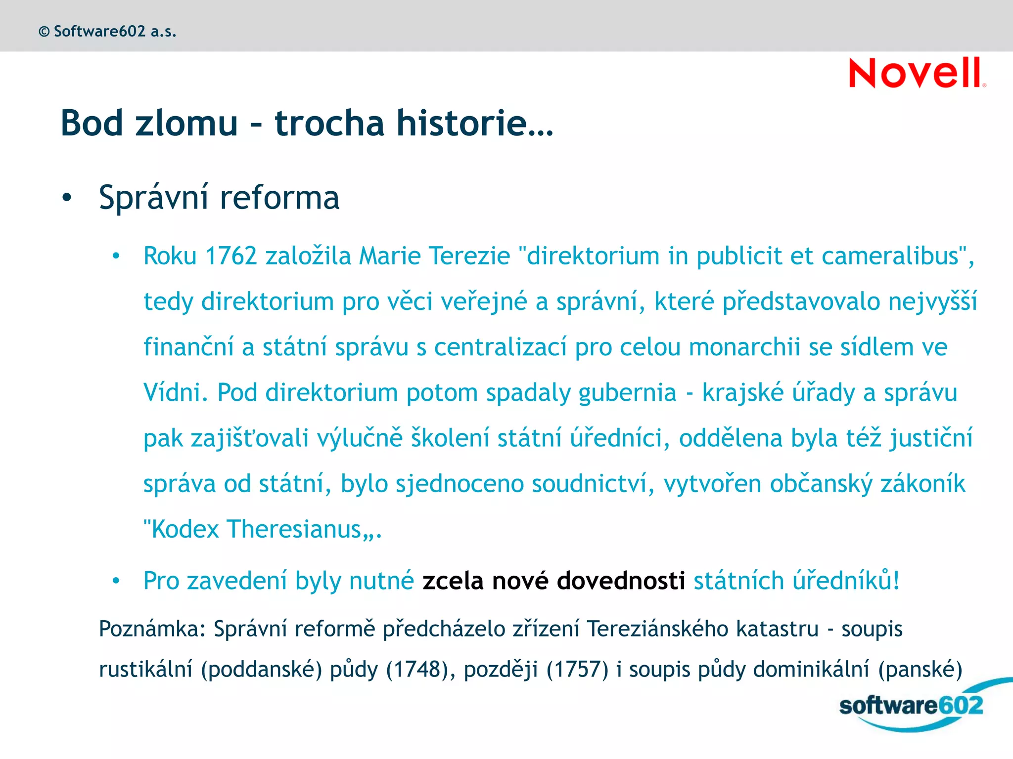 © Software602 a.s.




  Bod zlomu – trocha historie…

  • Správní reforma
         • Roku 1762 založila Marie Terezie "direktorium in publicit et cameralibus",
             tedy direktorium pro věci veřejné a správní, které představovalo nejvyšší
             finanční a státní správu s centralizací pro celou monarchii se sídlem ve
             Vídni. Pod direktorium potom spadaly gubernia - krajské úřady a správu
             pak zajišťovali výlučně školení státní úředníci, oddělena byla též justiční
             správa od státní, bylo sjednoceno soudnictví, vytvořen občanský zákoník
             "Kodex Theresianus„.

         • Pro zavedení byly nutné zcela nové dovednosti státních úředníků!
       Poznámka: Správní reformě předcházelo zřízení Tereziánského katastru - soupis
       rustikální (poddanské) půdy (1748), později (1757) i soupis půdy dominikální (panské)
 