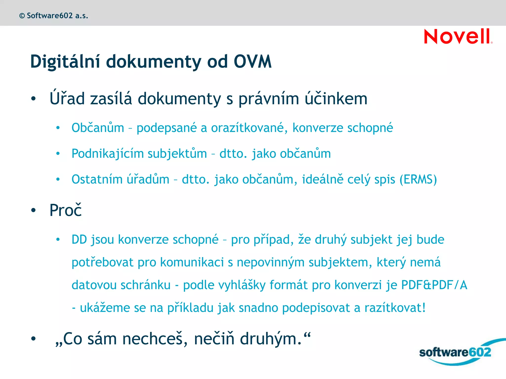© Software602 a.s.




  Digitální dokumenty od OVM

  • Úřad zasílá dokumenty s právním účinkem
         • Občanům – podepsané a orazítkované, konverze schopné

         • Podnikajícím subjektům – dtto. jako občanům

         • Ostatním úřadům – dtto. jako občanům, ideálně celý spis (ERMS)

  • Proč
         • DD jsou konverze schopné – pro případ, že druhý subjekt jej bude
             potřebovat pro komunikaci s nepovinným subjektem, který nemá
             datovou schránku - podle vyhlášky formát pro konverzi je PDF&PDF/A
             - ukážeme se na příkladu jak snadno podepisovat a razítkovat!

  •      „Co sám nechceš, nečiň druhým.“
 