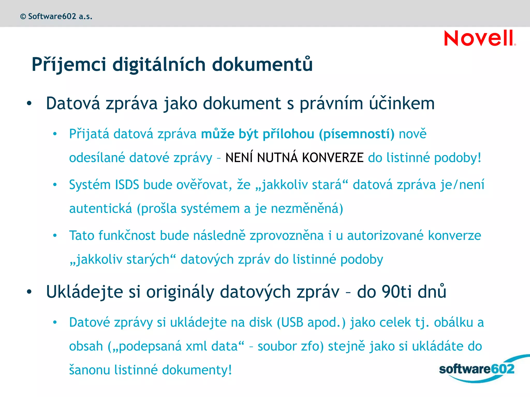© Software602 a.s.




  Příjemci digitálních dokumentů

 • Datová zpráva jako dokument s právním účinkem
        • Přijatá datová zpráva může být přílohou (písemností) nově
            odesílané datové zprávy – NENÍ NUTNÁ KONVERZE do listinné podoby!

        • Systém ISDS bude ověřovat, že „jakkoliv stará“ datová zpráva je/není
            autentická (prošla systémem a je nezměněná)

        • Tato funkčnost bude následně zprovozněna i u autorizované konverze
            „jakkoliv starých“ datových zpráv do listinné podoby

 • Ukládejte si originály datových zpráv – do 90ti dnů
        • Datové zprávy si ukládejte na disk (USB apod.) jako celek tj. obálku a
            obsah („podepsaná xml data“ – soubor zfo) stejně jako si ukládáte do
            šanonu listinné dokumenty!
 