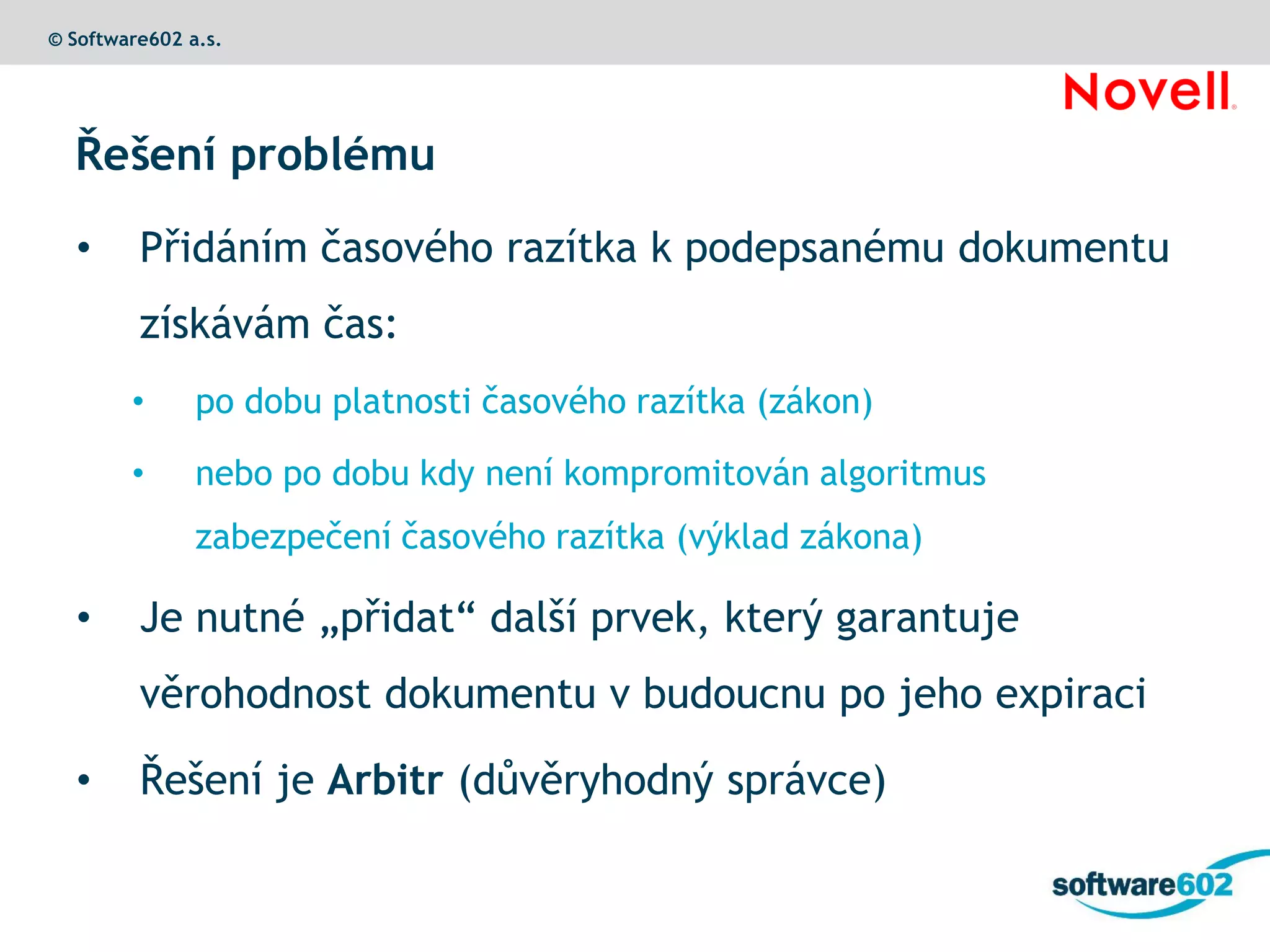 © Software602 a.s.




  Řešení problému

  •      Přidáním časového razítka k podepsanému dokumentu
         získávám čas:
        •      po dobu platnosti časového razítka (zákon)

        •      nebo po dobu kdy není kompromitován algoritmus
               zabezpečení časového razítka (výklad zákona)

  •      Je nutné „přidat“ další prvek, který garantuje
         věrohodnost dokumentu v budoucnu po jeho expiraci

  •      Řešení je Arbitr (důvěryhodný správce)
 