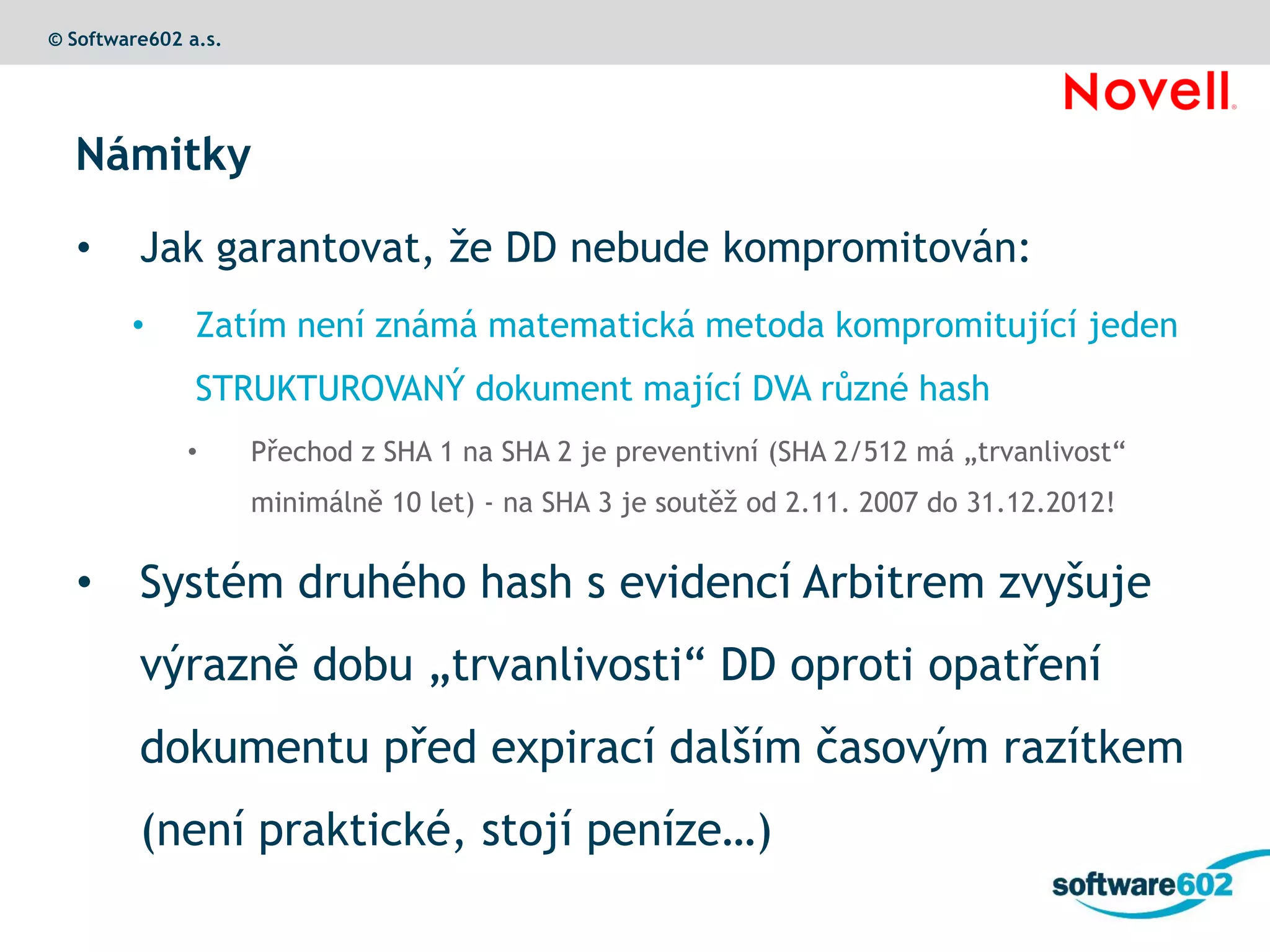 © Software602 a.s.




  Námitky

  •      Jak garantovat, že DD nebude kompromitován:
        •      Zatím není známá matematická metoda kompromitující jeden
               STRUKTUROVANÝ dokument mající DVA různé hash
              •      Přechod z SHA 1 na SHA 2 je preventivní (SHA 2/512 má „trvanlivost“
                     minimálně 10 let) - na SHA 3 je soutěž od 2.11. 2007 do 31.12.2012!


  •      Systém druhého hash s evidencí Arbitrem zvyšuje
         výrazně dobu „trvanlivosti“ DD oproti opatření
         dokumentu před expirací dalším časovým razítkem
         (není praktické, stojí peníze…)
 