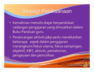 KEMENTERIAN PELAJARAN MALAYSIA
BAHAGIAN PEMBANGUNAN KURIKULUM
KEMENTERIAN PELAJARAN MALAYSIA
BAHAGIAN PEMBANGUNAN KURIKULUM
Strategi Pelaksanaan
• Kemahiran menulis diajar berpandukan
cadangan pengajaran yang dimuatkan dalam
Buku Panduan guru.
• Perancangan aktiviti p&p perlu menekankan 
beberapa   aspek dalam pengajaran 
merangkumi fokus utama, fokus sampingan, 
objektif, KBT, aktiviti, pentaksiran, 
pengayaan dan pemulihan.
 