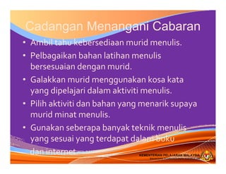 KEMENTERIAN PELAJARAN MALAYSIA
BAHAGIAN PEMBANGUNAN KURIKULUM
KEMENTERIAN PELAJARAN MALAYSIA
BAHAGIAN PEMBANGUNAN KURIKULUM
Cadangan Menangani Cabaran
• Ambil tahu kebersediaan murid menulis.
• Pelbagaikan bahan latihan menulis
bersesuaian dengan murid.
• Galakkan murid menggunakan kosa kata
yang dipelajari dalam aktiviti menulis.
• Pilih aktiviti dan bahan yang menarik supaya
murid minat menulis.
• Gunakan seberapa banyak teknik menulis
yang sesuai yang terdapat dalam buku
dan internet.
 