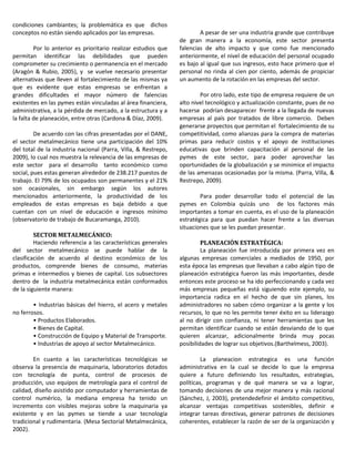 condiciones cambiantes; la problemática es que dichos
conceptos no están siendo aplicados por las empresas.
Por lo anterior es prioritario realizar estudios que
permitan identificar las debilidades que pueden
comprometer su crecimiento o permanencia en el mercado
(Aragón & Rubio, 2005), y se vuelve necesario presentar
alternativas que lleven al fortalecimiento de las mismas ya
que es evidente que estas empresas se enfrentan a
grandes dificultades el mayor número de falencias
existentes en las pymes están vinculadas al área financiera,
administrativa, a la pérdida de mercado, a la estructura y a
la falta de planeación, entre otras (Cardona & Díaz, 2009).
De acuerdo con las cifras presentadas por el DANE,
el sector metalmecánico tiene una participación del 10%
del total de la industria nacional (Parra, Villa, & Restrepo,
2009), lo cual nos muestra la relevancia de las empresas de
este sector para el desarrollo tanto económico como
social, pues estas generan alrededor de 238.217 puestos de
trabajo. El 79% de los ocupados son permanentes y el 21%
son ocasionales, sin embargo según los autores
mencionados anteriormente, la productividad de los
empleados de estas empresas es baja debido a que
cuentan con un nivel de educación e ingresos mínimo
(observatorio de trabajo de Bucaramanga, 2010).
SECTOR METALMECÁNICO:
Haciendo referencia a las características generales
del sector metalmecánico se puede hablar de la
clasificación de acuerdo al destino económico de los
productos, comprende bienes de consumo, materias
primas e intermedios y bienes de capital. Los subsectores
dentro de la industria metalmecánica están conformados
de la siguiente manera:
• Industrias básicas del hierro, el acero y metales
no ferrosos.
• Productos Elaborados.
• Bienes de Capital.
• Construcción de Equipo y Material de Transporte.
• Industrias de apoyo al sector Metalmecánico.
En cuanto a las características tecnológicas se
observa la presencia de maquinaria, laboratorios dotados
con tecnología de punta, control de procesos de
producción, uso equipos de metrología para el control de
calidad, diseño asistido por computador y herramientas de
control numérico, la mediana empresa ha tenido un
incremento con visibles mejoras sobre la maquinaria ya
existente y en las pymes se tiende a usar tecnología
tradicional y rudimentaria. (Mesa Sectorial Metalmecánica,
2002).
A pesar de ser una industria grande que contribuye
de gran manera a la economía, este sector presenta
falencias de alto impacto y que como fue mencionado
anteriormente, el nivel de educación del personal ocupado
es bajo al igual que sus ingresos, esto hace primero que el
personal no rinda al cien por ciento, además de propiciar
un aumento de la rotación en las empresas del sector.
Por otro lado, este tipo de empresa requiere de un
alto nivel tecnológico y actualización constante, pues de no
hacerse podrían desaparecer frente a la llegada de nuevas
empresas al país por tratados de libre comercio. Deben
generarse proyectos que permitan el fortalecimiento de su
competitividad, como alianzas para la compra de materias
primas para reducir costos y el apoyo de instituciones
educativas que brinden capacitación al personal de las
pymes de este sector, para poder aprovechar las
oportunidades de la globalización y se minimice el impacto
de las amenazas ocasionadas por la misma. (Parra, Villa, &
Restrepo, 2009).
Para poder desarrollar todo el potencial de las
pymes en Colombia quizás uno de los factores más
importantes a tomar en cuenta, es el uso de la planeación
estratégica para que puedan hacer frente a las diversas
situaciones que se les puedan presentar.
PLANEACIÓN ESTRATÉGICA:
La planeación fue introducida por primera vez en
algunas empresas comerciales a mediados de 1950, por
esta época las empresas que llevaban a cabo algún tipo de
planeación estratégica fueron las más importantes, desde
entonces este proceso se ha ido perfeccionando y cada vez
más empresas pequeñas está siguiendo este ejemplo, su
importancia radica en el hecho de que sin planes, los
administradores no saben cómo organizar a la gente y los
recursos, lo que no les permite tener éxito en su liderazgo
al no dirigir con confianza, ni tener herramientas que les
permitan identificar cuando se están desviando de lo que
quieren alcanzar, adicionalmente brinda muy pocas
posibilidades de lograr sus objetivos.(Barthelmess, 2003).
La planeacion estrategica es una función
administrativa en la cual se decide lo que la empresa
quiere a futuro definiendo los resultados, estrategias,
políticas, programas y de qué manera se va a lograr,
tomando decisiones de una mejor manera y más racional
(Sánchez, J, 2003), pretendedefinir el ámbito competitivo,
alcanzar ventajas competitivas sostenibles, definir e
integrar tareas directivas, generar patrones de decisiones
coherentes, establecer la razón de ser de la organización y
 