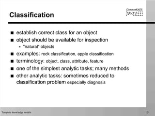 Template knowledge models 10
Classification
■  establish correct class for an object
■  object should be available for inspection
➤  "natural" objects
■  examples: rock classification, apple classification
■  terminology: object, class, attribute, feature
■  one of the simplest analytic tasks; many methods
■  other analytic tasks: sometimes reduced to
classification problem especially diagnosis
 