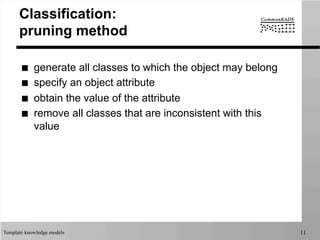 Template knowledge models 11
Classification:
pruning method
■  generate all classes to which the object may belong
■  specify an object attribute
■  obtain the value of the attribute
■  remove all classes that are inconsistent with this
value
 