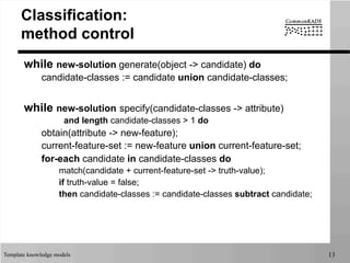 Template knowledge models 13
Classification:
method control
while new-solution generate(object -> candidate) do
candidate-classes := candidate union candidate-classes;
while new-solution specify(candidate-classes -> attribute)
and length candidate-classes > 1 do
obtain(attribute -> new-feature);
current-feature-set := new-feature union current-feature-set;
for-each candidate in candidate-classes do
match(candidate + current-feature-set -> truth-value);
if truth-value = false;
then candidate-classes := candidate-classes subtract candidate;
 