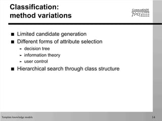 Template knowledge models 14
Classification:
method variations
■  Limited candidate generation
■  Different forms of attribute selection
➤  decision tree
➤  information theory
➤  user control
■  Hierarchical search through class structure
 