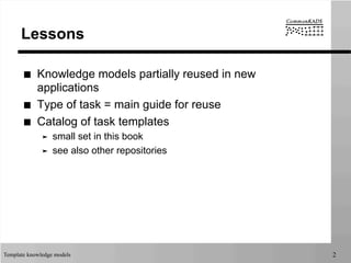 Template knowledge models 2
Lessons
■  Knowledge models partially reused in new
applications
■  Type of task = main guide for reuse
■  Catalog of task templates
➤  small set in this book
➤  see also other repositories
 