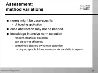 Template knowledge models 24
Assessment:
method variations
■  norms might be case-specific
➤  cf. housing application
■  case abstraction may not be needed
■  knowledge-intensive norm selection
➤  random, heuristic, statistical
➤  can be key to efficiency
➤  sometimes dictated by human expertise
–  only acceptable if done in a way understandable to experts
 