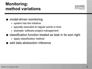 Template knowledge models 38
Monitoring:
method variations
■  model-driven monitoring
➤  system has the initiative
➤  typically executed at regular points in time
➤  example: software project management
■  classification function treated as task in its won right
➤  apply classification method
■  add data abstraction inference
 