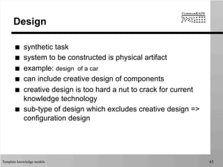 Template knowledge models 43
Design
■  synthetic task
■  system to be constructed is physical artifact
■  example: design of a car
■  can include creative design of components
■  creative design is too hard a nut to crack for current
knowledge technology
■  sub-type of design which excludes creative design =>
configuration design
 