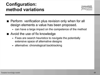 Template knowledge models 49
Configuration:
method variations
■  Perform verification plus revision only when for all
design elements a value has been proposed.
➤  can have a large impact on the competence of the method
■  Avoid the use of fix knowledge
➤  Fixes are search heuristics to navigate the potentially
extensive space of alternative designs
➤  alternative: chronological backtracking
 