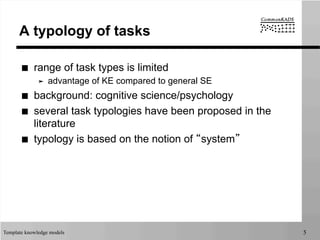 Template knowledge models 5
A typology of tasks
■  range of task types is limited
➤  advantage of KE compared to general SE
■  background: cognitive science/psychology
■  several task typologies have been proposed in the
literature
■  typology is based on the notion of “system”
 