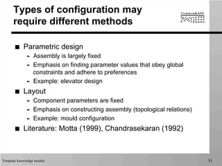 Template knowledge models 51
Types of configuration may
require different methods
■  Parametric design
➤  Assembly is largely fixed
➤  Emphasis on finding parameter values that obey global
constraints and adhere to preferences
➤  Example: elevator design
■  Layout
➤  Component parameters are fixed
➤  Emphasis on constructing assembly (topological relations)
➤  Example: mould configuration
■  Literature: Motta (1999), Chandrasekaran (1992)
 