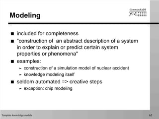 Template knowledge models 65
Modeling
■  included for completeness
■  "construction of an abstract description of a system
in order to explain or predict certain system
properties or phenomena"
■  examples:
➤  construction of a simulation model of nuclear accident
➤  knowledge modeling itself
■  seldom automated => creative steps
➤  exception: chip modeling
 