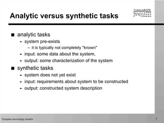 Template knowledge models 7
Analytic versus synthetic tasks
■  analytic tasks
➤  system pre-exists
–  it is typically not completely "known"
➤  input: some data about the system,
➤  output: some characterization of the system
■  synthetic tasks
➤  system does not yet exist
➤  input: requirements about system to be constructed
➤  output: constructed system description
 