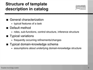 Template knowledge models 9
Structure of template
description in catalog
■  General characterization
➤  typical features of a task
■  Default method
➤  roles, sub-functions, control structure, inference structure
■  Typical variations
➤  frequently occurring refinements/changes
■  Typical domain-knowledge schema
➤  assumptions about underlying domain-knowledge structure
 