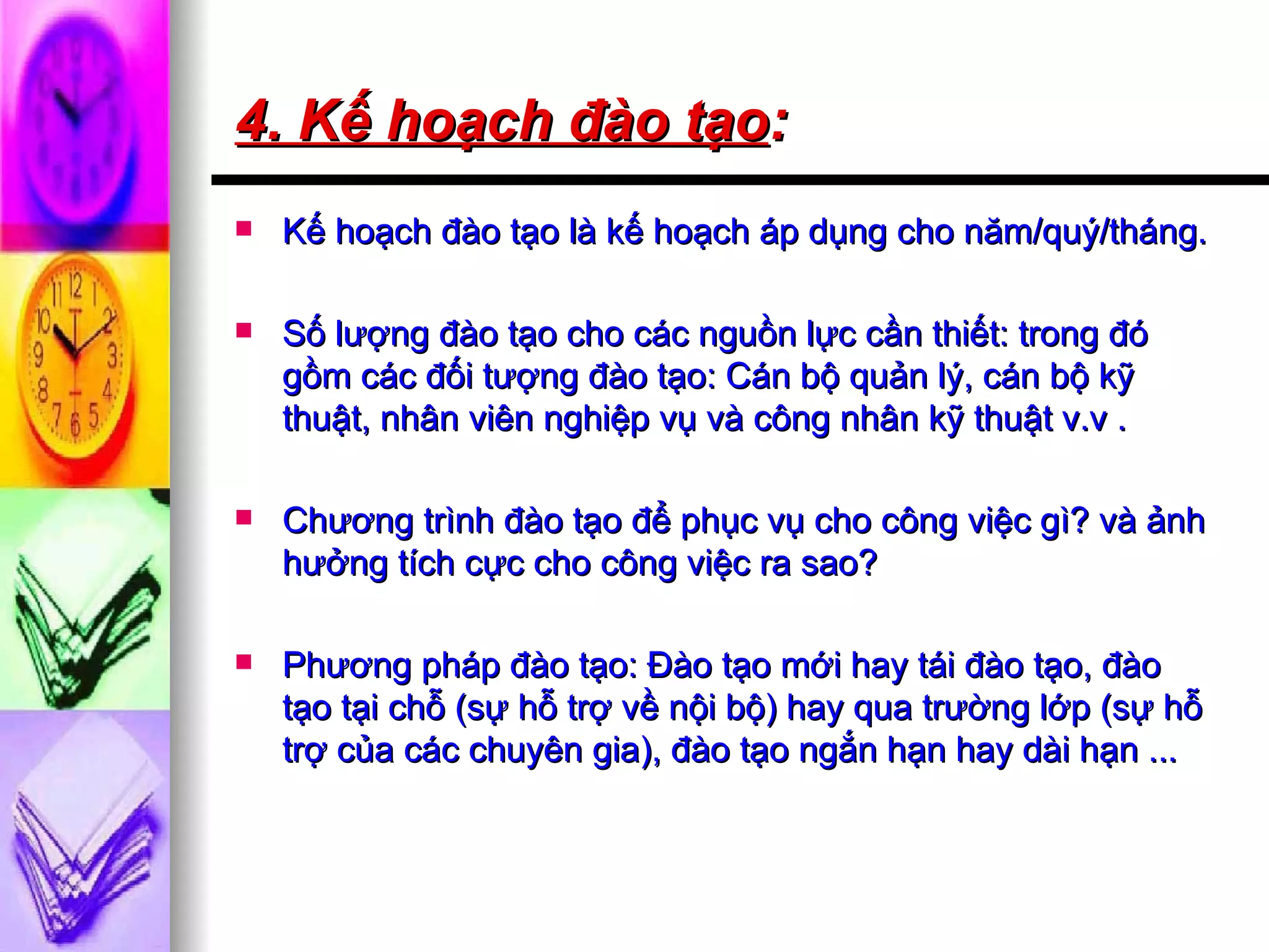 4. Kế hoạch đào tạo :   Kế hoạch đào tạo là kế hoạch áp dụng cho năm/quý/tháng. Số lượng đào tạo cho các nguồn lực cần thiết: trong đó gồm các đối tượng đào tạo: Cán bộ quản lý, cán bộ kỹ thuật, nhân viên nghiệp vụ và công nhân kỹ thuật v.v . Chương trình đào tạo để phục vụ cho công việc gì? và ảnh hưởng tích cực cho công việc ra sao? Phương pháp đào tạo: Đào tạo mới hay tái đào tạo, đào tạo tại chỗ (sự hỗ trợ về nội bộ) hay qua trường lớp (sự hỗ trợ của các chuyên gia), đào tạo ngắn hạn hay dài hạn ... 
