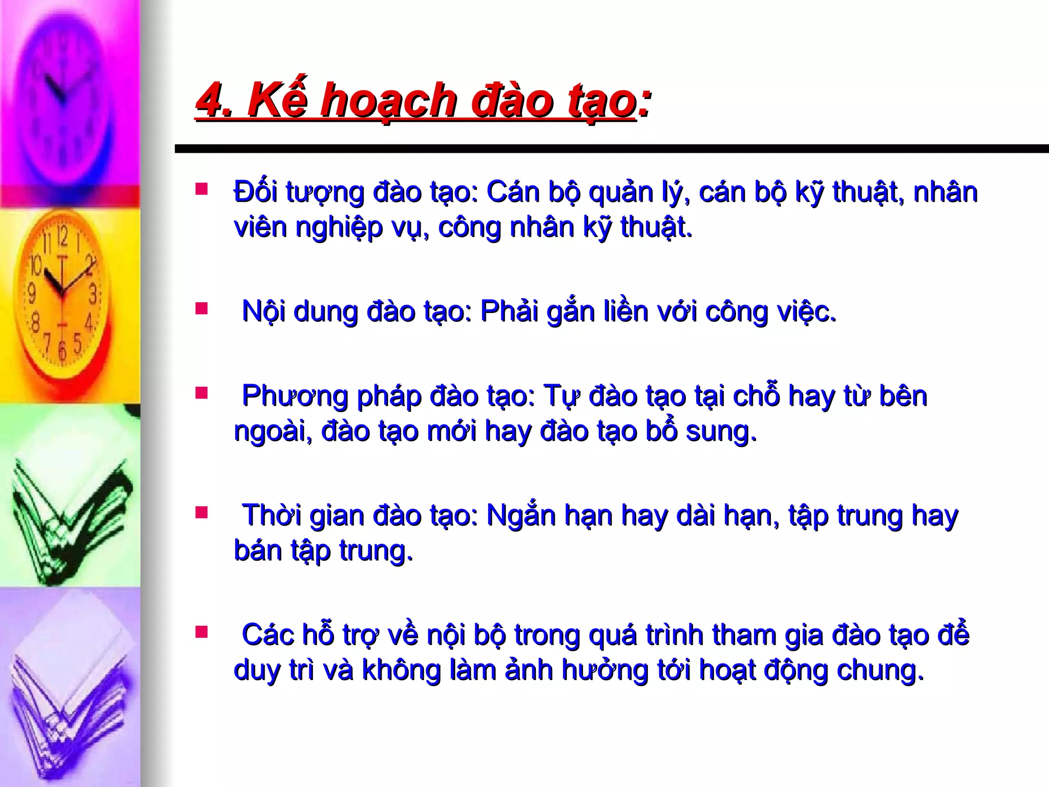 4. Kế hoạch đào tạo : Đối tượng đào tạo: Cán bộ quản lý, cán bộ kỹ thuật, nhân viên nghiệp vụ, công nhân kỹ thuật.  Nội dung đào tạo: Phải gắn liền với công việc. Phương pháp đào tạo: Tự đào tạo tại chỗ hay từ bên ngoài, đào tạo mới hay đào tạo bổ sung. Thời gian đào tạo: Ngắn hạn hay dài hạn, tập trung hay bán tập trung.  Các hỗ trợ về nội bộ trong quá trình tham gia đào tạo để duy trì và không làm ảnh hưởng tới hoạt động chung. 