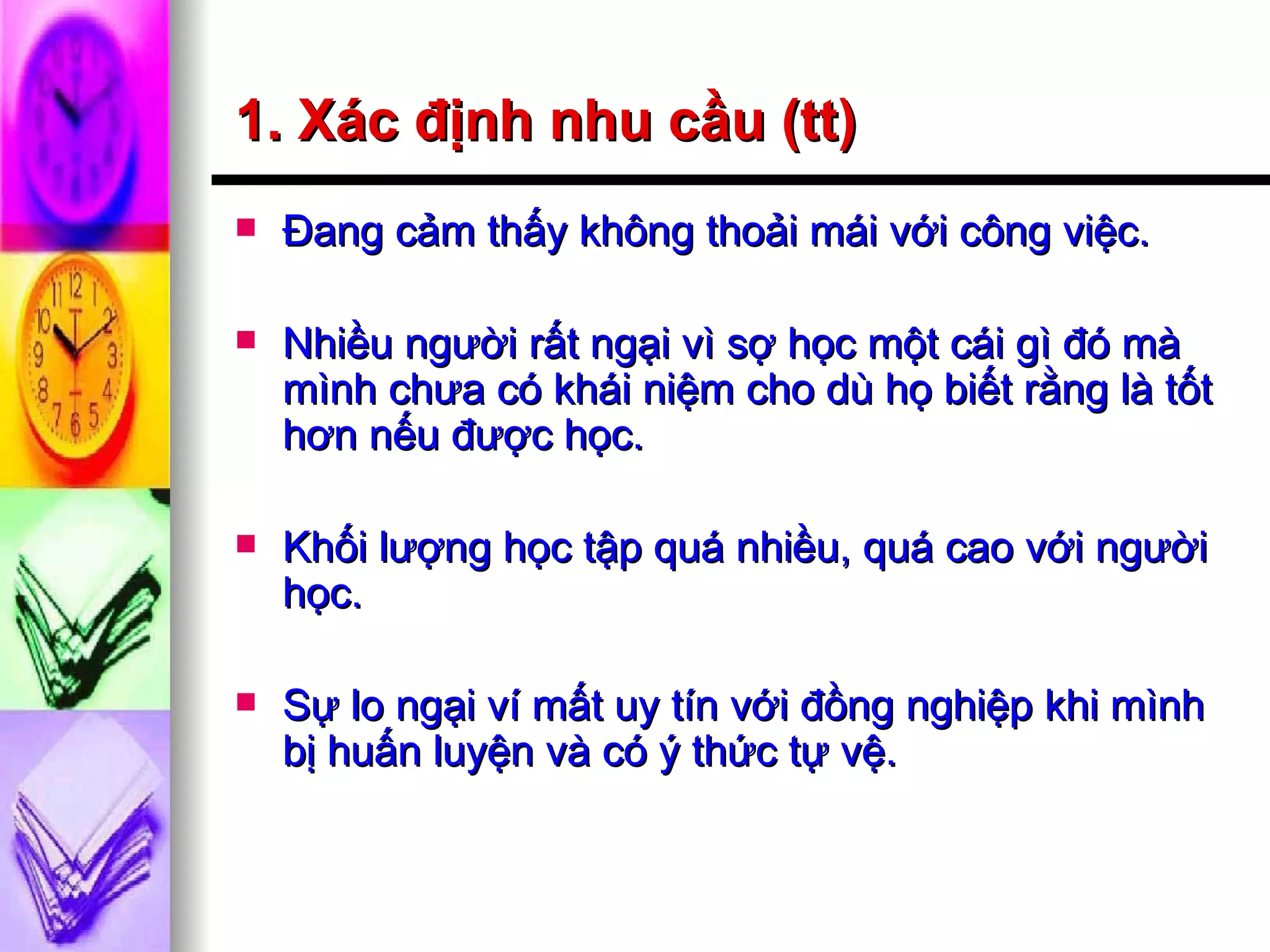 1. Xác định nhu cầu (tt) Đang cảm thấy không thoải mái với công việc. Nhiều người rất ngại vì sợ học một cái gì đó mà mình chưa có khái niệm cho dù họ biết rằng là tốt hơn nếu được học. Khối lượng học tập quá nhiều, quá cao với người học. Sự lo ngại ví mất uy tín với đồng nghiệp khi mình bị huấn luyện và có ý thức tự vệ. 