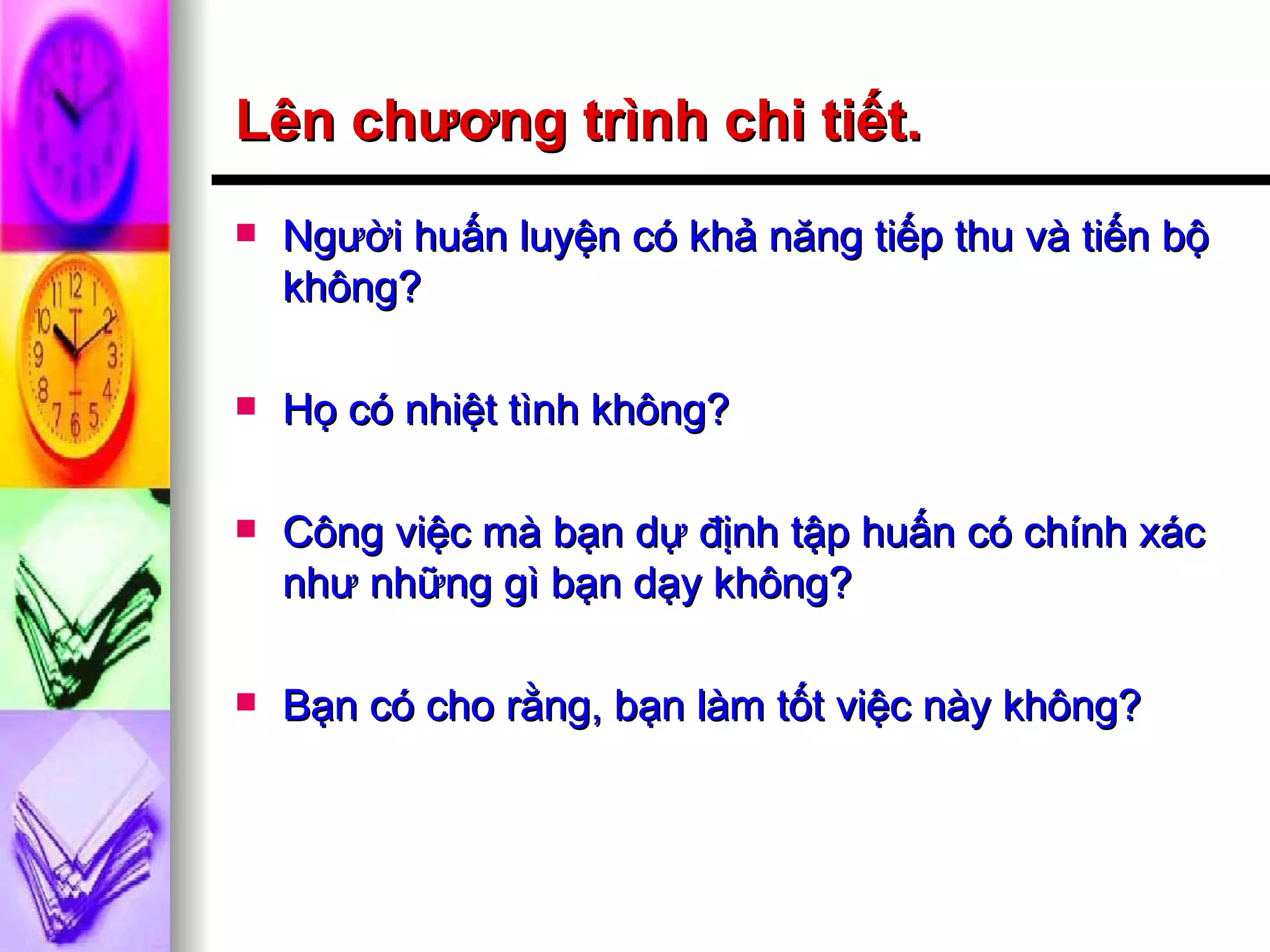 Lên chương trình chi tiết. Người huấn luyện có khả năng tiếp thu và tiến bộ không? Họ có nhiệt tình không? Công việc mà bạn dự định tập huấn có chính xác như những gì bạn dạy không? Bạn có cho rằng, bạn làm tốt việc này không? 