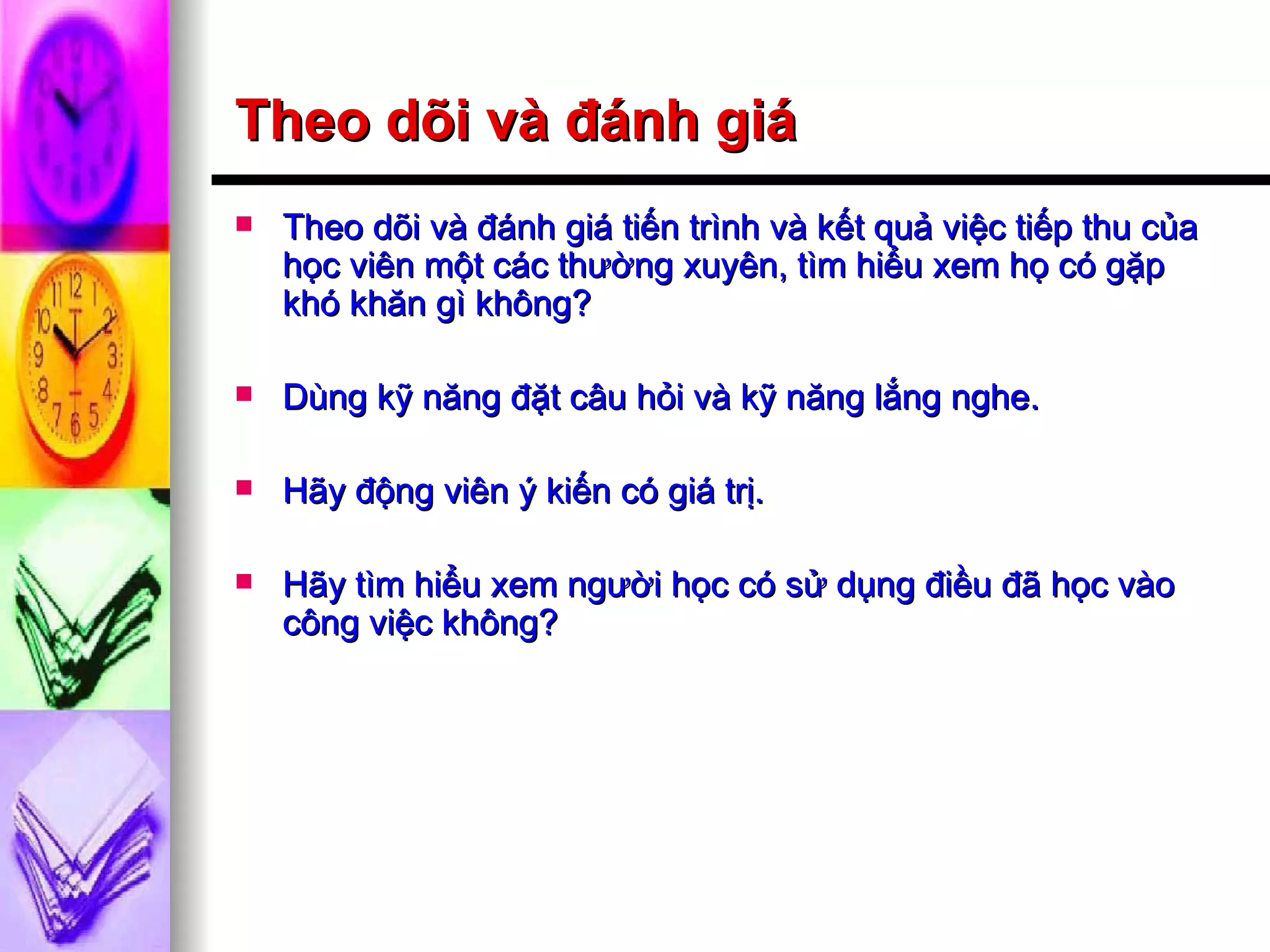 Theo dõi và đánh giá Theo dõi và đánh giá tiến trình và kết quả việc tiếp thu của học viên một các thường xuyên, tìm hiểu xem họ có gặp khó khăn gì không? Dùng kỹ năng đặt câu hỏi và kỹ năng lắng nghe. Hãy động viên ý kiến có giá trị. Hãy tìm hiểu xem người học có sử dụng điều đã học vào công việc không? 