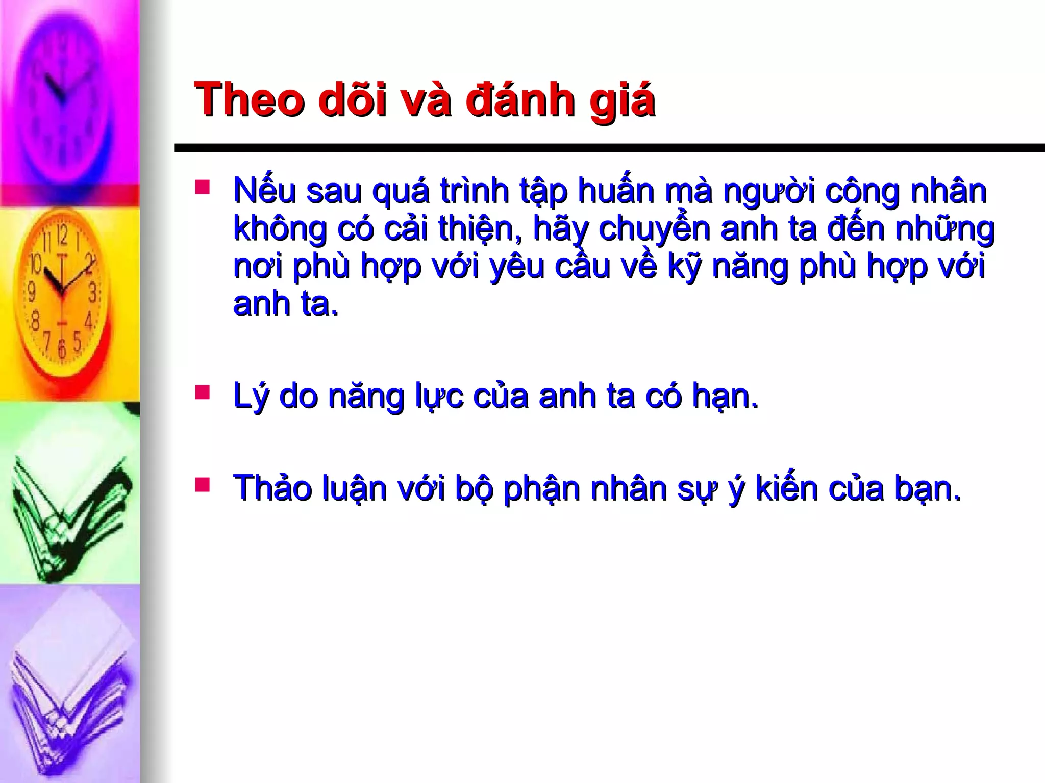 Theo dõi và đánh giá Nếu sau quá trình tập huấn mà người công nhân không có cải thiện, hãy chuyển anh ta đến những nơi phù hợp với yêu cầu về kỹ năng phù hợp với anh ta. Lý do năng lực của anh ta có hạn. Thảo luận với bộ phận nhân sự ý kiến của bạn. 