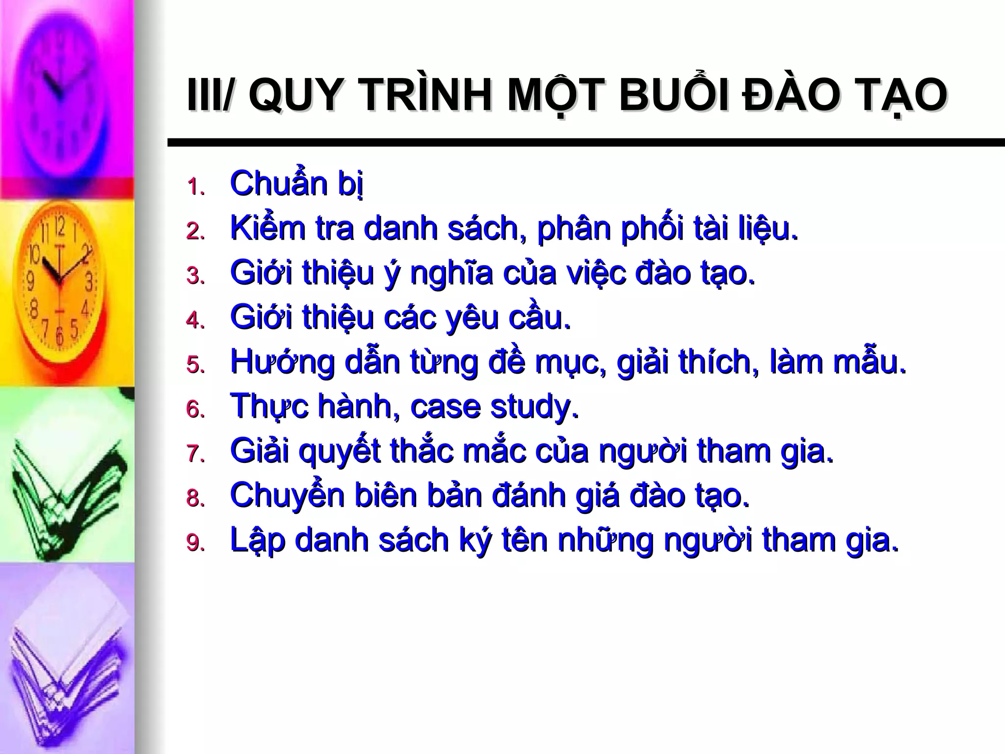 III/ QUY TRÌNH MỘT BUỔI ĐÀO TẠO Chuẩn bị Kiểm tra danh sách, phân phối tài liệu. Giới thiệu ý nghĩa của việc đào tạo. Giới thiệu các yêu cầu. Hướng dẫn từng đề mục, giải thích, làm mẫu. Thực hành, case study. Giải quyết thắc mắc của người tham gia. Chuyển biên bản đánh giá đào tạo. Lập danh sách ký tên những người tham gia. 