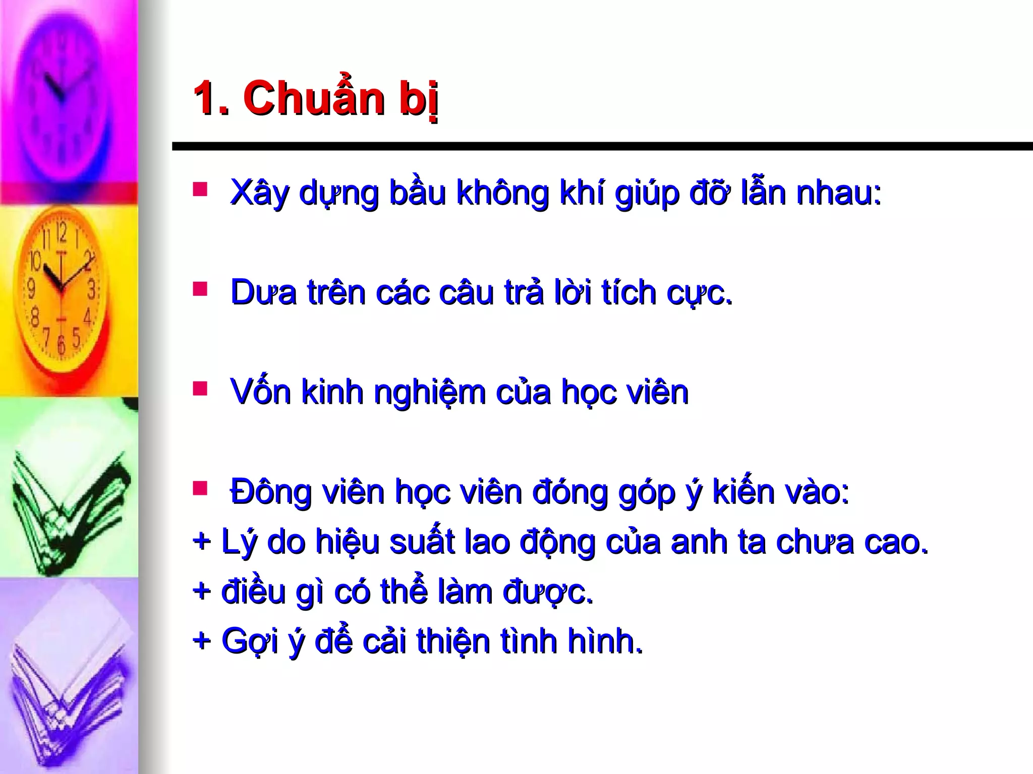 1. Chuẩn bị Xây dựng bầu không khí giúp đỡ lẫn nhau: Dưa trên các câu trả lời tích cực. Vốn kinh nghiệm của học viên Đông viên học viên đóng góp ý kiến vào: + Lý do hiệu suất lao động của anh ta chưa cao. + điều gì có thể làm được. + Gợi ý để cải thiện tình hình. 