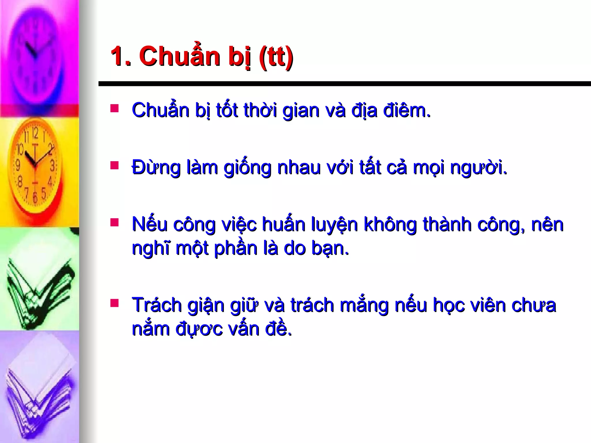 1. Chuẩn bị (tt) Chuẩn bị tốt thời gian và địa điêm. Đừng làm giống nhau với tất cả mọi người. Nếu công việc huấn luyện không thành công, nên nghĩ một phần là do bạn. Trách giận giữ và trách mắng nếu học viên chưa nắm đựơc vấn đề. 
