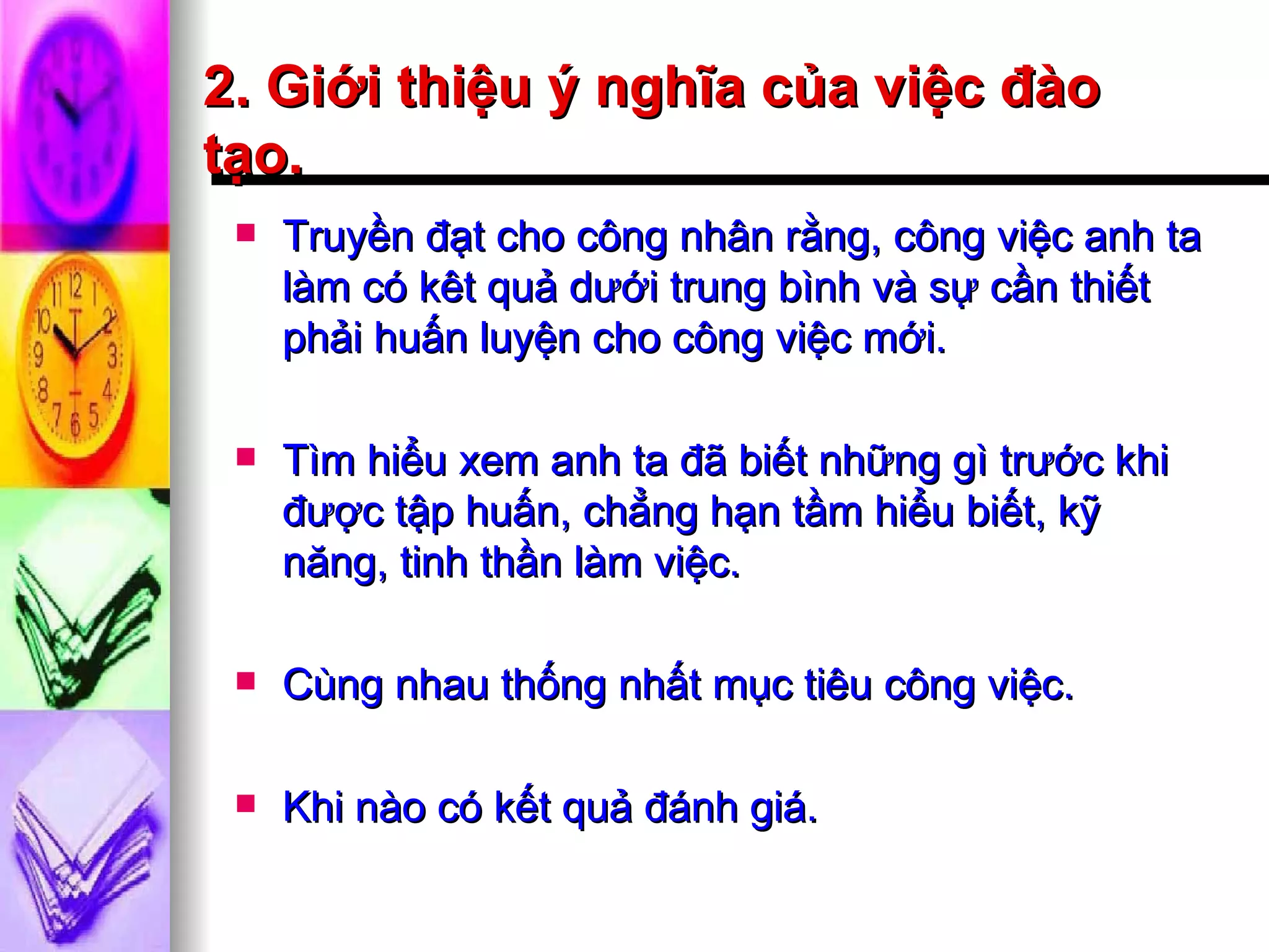 2. Giới thiệu ý nghĩa của việc đào tạo. Truyền đạt cho công nhân rằng, công việc anh ta làm có kêt quả dưới trung bình và sự cần thiết phải huấn luyện cho công việc mới. Tìm hiểu xem anh ta đã biết những gì trước khi được tập huấn, chẳng hạn tầm hiểu biết, kỹ năng, tinh thần làm việc. Cùng nhau thống nhất mục tiêu công việc. Khi nào có kết quả đánh giá. 